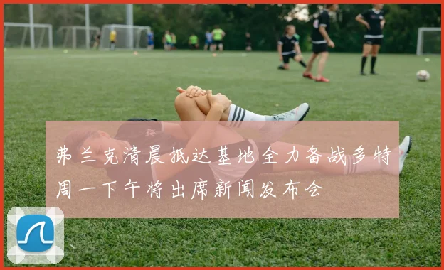 弗兰克清晨抵达基地全力备战多特周一下午将出席新闻发布会