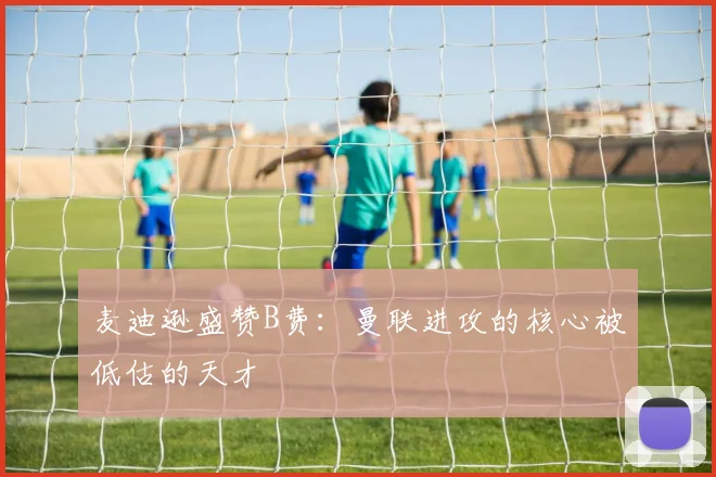麦迪逊盛赞B费：曼联进攻的核心被低估的天才