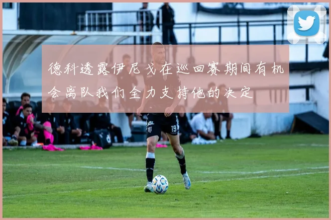 德科透露伊尼戈在巡回赛期间有机会离队我们全力支持他的决定