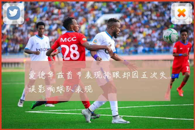 爱德华兹首节表现抢眼却因五次失误影响球队表现