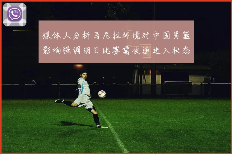 媒体人分析马尼拉环境对中国男篮影响强调明日比赛需快速进入状态