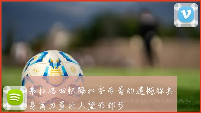 弗拉格回忆隔扣字母哥的遗憾称其身高力量让人望而却步