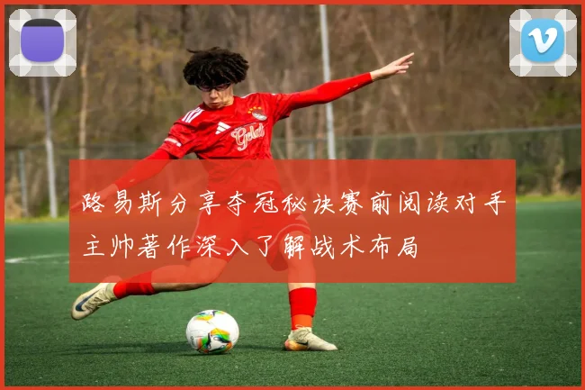 路易斯分享夺冠秘诀赛前阅读对手主帅著作深入了解战术布局