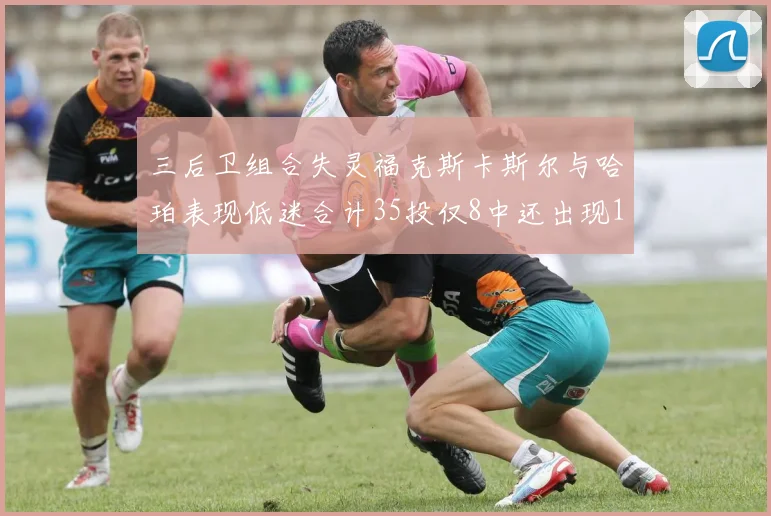 三后卫组合失灵福克斯卡斯尔与哈珀表现低迷合计35投仅8中还出现10次失误