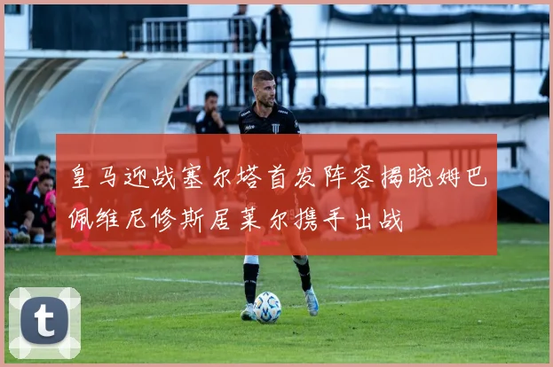 皇马迎战塞尔塔首发阵容揭晓姆巴佩维尼修斯居莱尔携手出战