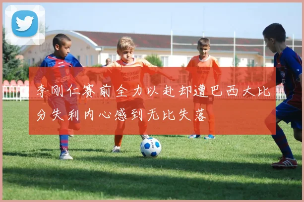 李刚仁赛前全力以赴却遭巴西大比分失利内心感到无比失落