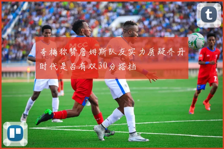 夸梅称赞詹姆斯队友实力质疑乔丹时代是否有双30分搭档