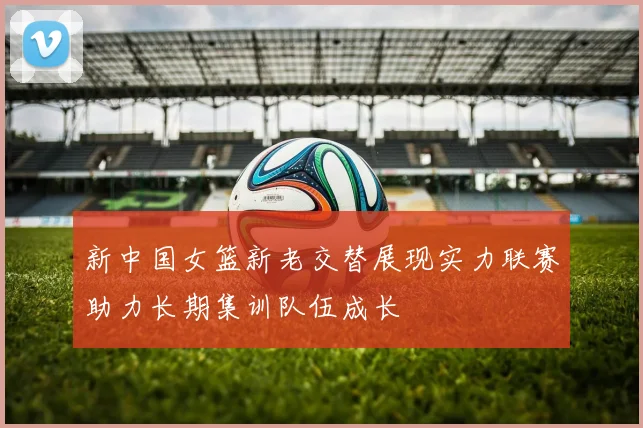 新中国女篮新老交替展现实力联赛助力长期集训队伍成长