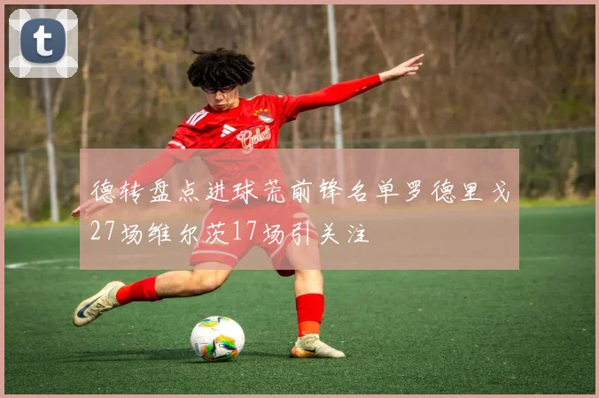 德转盘点进球荒前锋名单罗德里戈27场维尔茨17场引关注