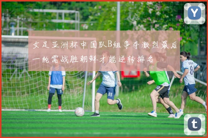 女足亚洲杯中国队B组争夺激烈最后一轮需战胜朝鲜才能逆转排名