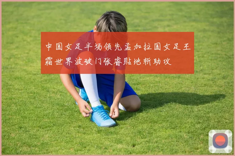 中国女足半场领先孟加拉国女足王霜世界波破门张睿贴地斩助攻