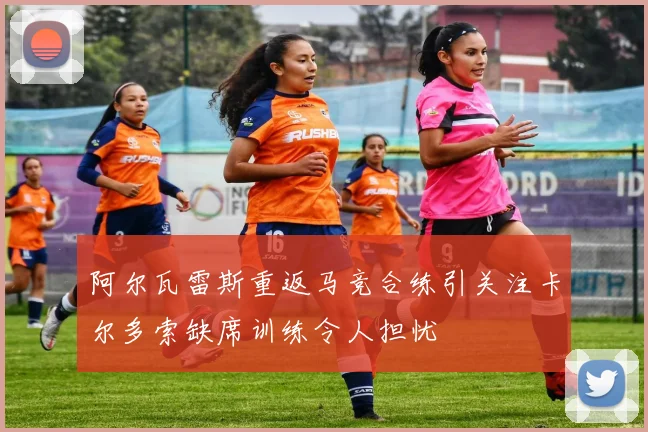 阿尔瓦雷斯重返马竞合练引关注卡尔多索缺席训练令人担忧