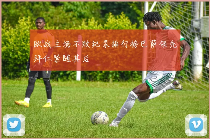 欧战主场不败纪录排行榜巴萨领先拜仁紧随其后