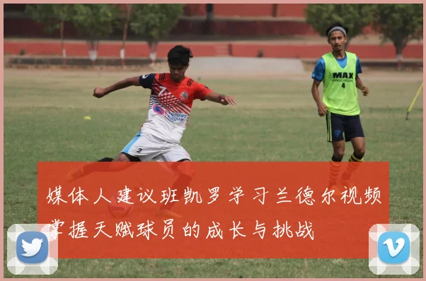 媒体人建议班凯罗学习兰德尔视频掌握天赋球员的成长与挑战