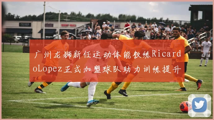 广州龙狮新任运动体能教练RicardoLopez正式加盟球队助力训练提升