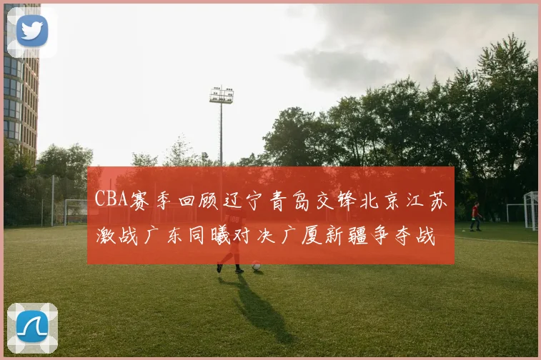 CBA赛季回顾辽宁青岛交锋北京江苏激战广东同曦对决广厦新疆争夺战精彩纷呈