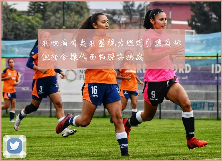利物浦将奥利塞视为理想引援目标但转会操作面临现实挑战