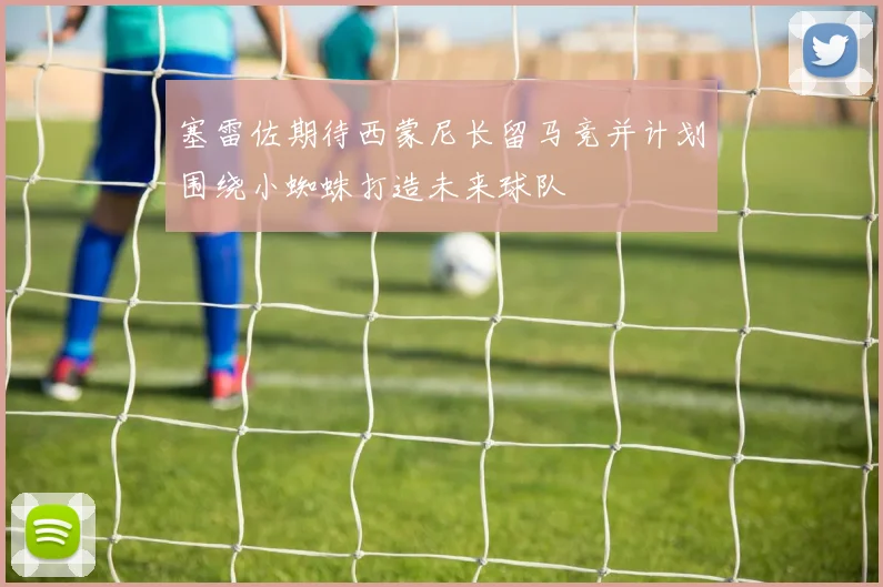 塞雷佐期待西蒙尼长留马竞并计划围绕小蜘蛛打造未来球队