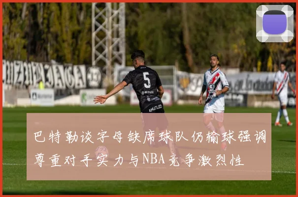 巴特勒谈字母缺席球队仍输球强调尊重对手实力与NBA竞争激烈性