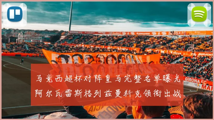 马竞西超杯对阵皇马完整名单曝光阿尔瓦雷斯格列兹曼科克领衔出战